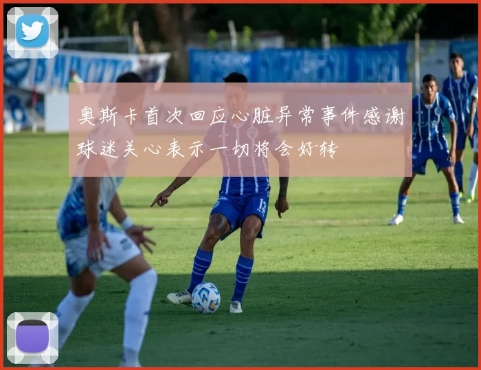 奥斯卡首次回应心脏异常事件感谢球迷关心表示一切将会好转
