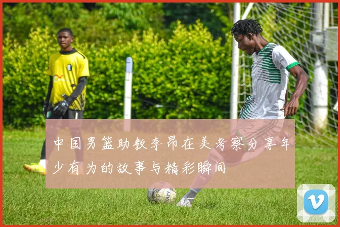 中国男篮助教李昂在美考察分享年少有为的故事与精彩瞬间