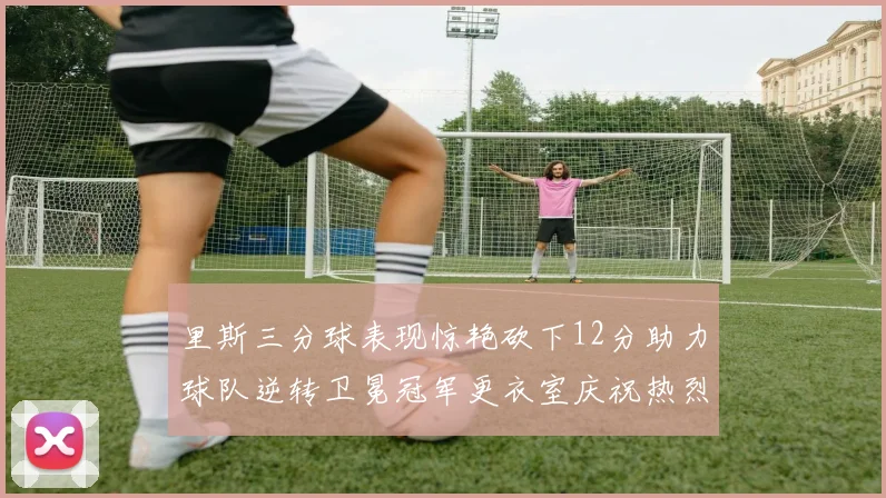 里斯三分球表现惊艳砍下12分助力球队逆转卫冕冠军更衣室庆祝热烈