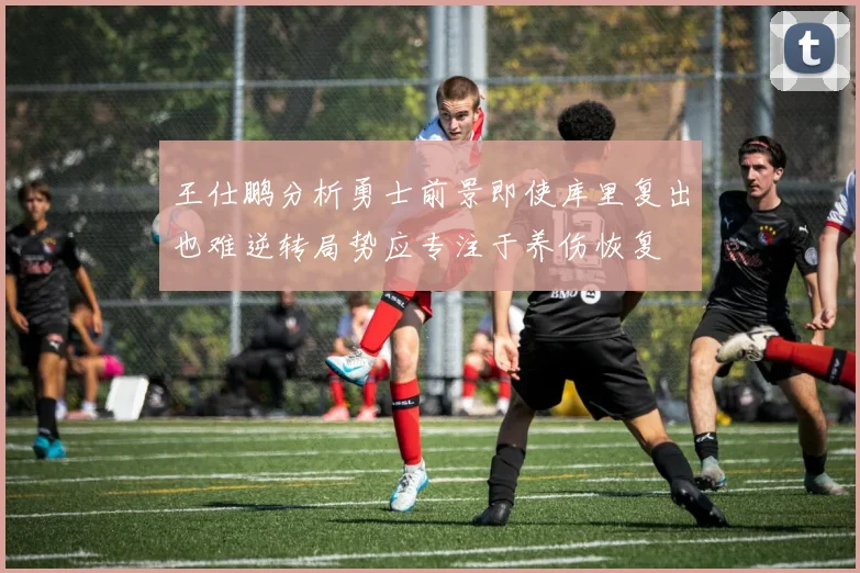 王仕鹏分析勇士前景即使库里复出也难逆转局势应专注于养伤恢复