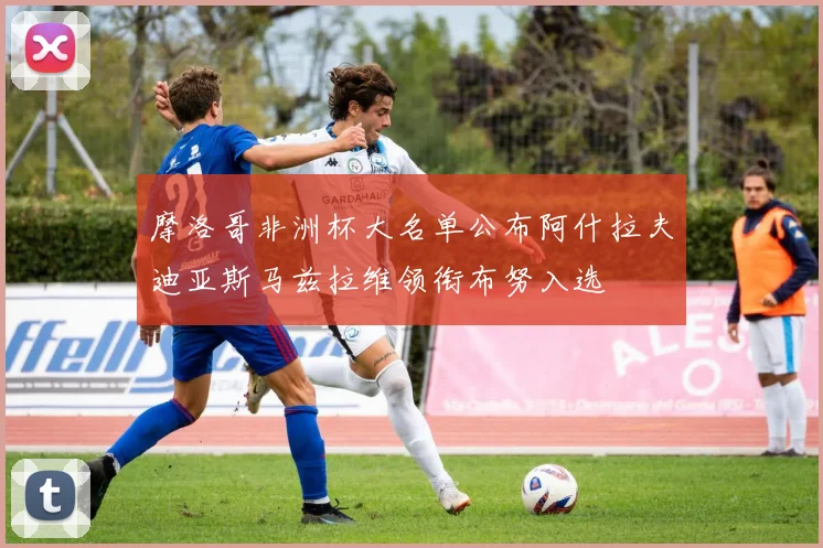 摩洛哥非洲杯大名单公布阿什拉夫迪亚斯马兹拉维领衔布努入选