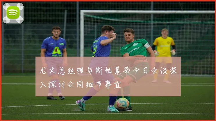 尤文总经理与斯帕莱蒂今日会谈深入探讨合同细节事宜