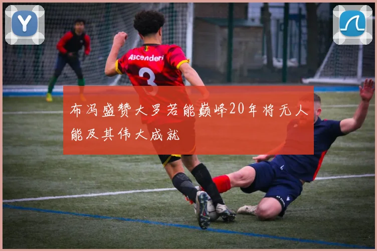 布冯盛赞大罗若能巅峰20年将无人能及其伟大成就