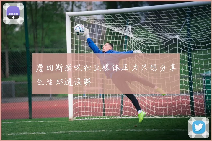 詹姆斯感叹社交媒体压力只想分享生活却遭误解