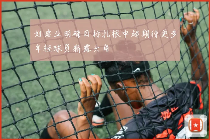 刘建业明确目标扎根中超期待更多年轻球员崭露头角