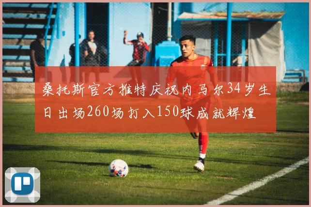 桑托斯官方推特庆祝内马尔34岁生日出场260场打入150球成就辉煌