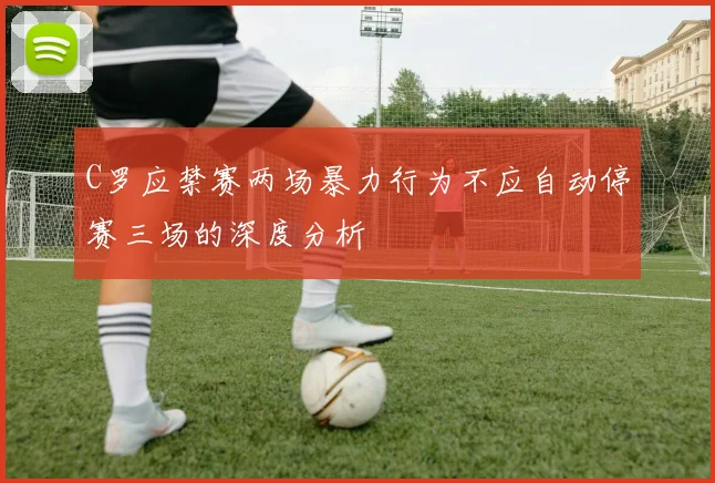 C罗应禁赛两场暴力行为不应自动停赛三场的深度分析