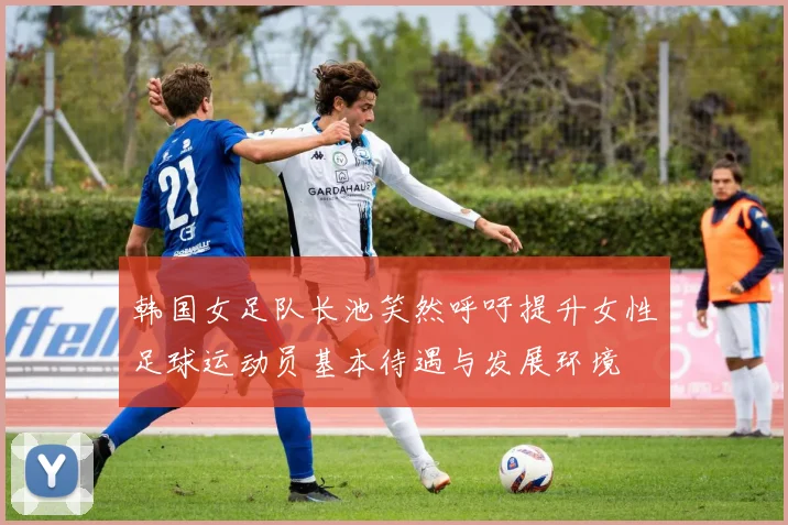 韩国女足队长池笑然呼吁提升女性足球运动员基本待遇与发展环境