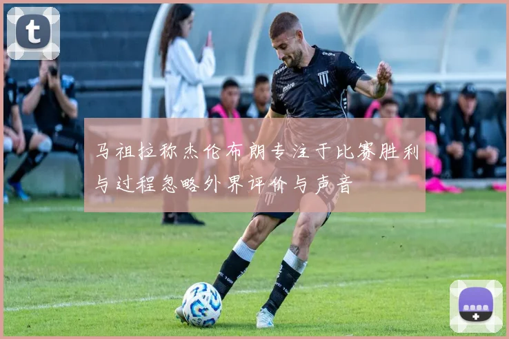 马祖拉称杰伦布朗专注于比赛胜利与过程忽略外界评价与声音