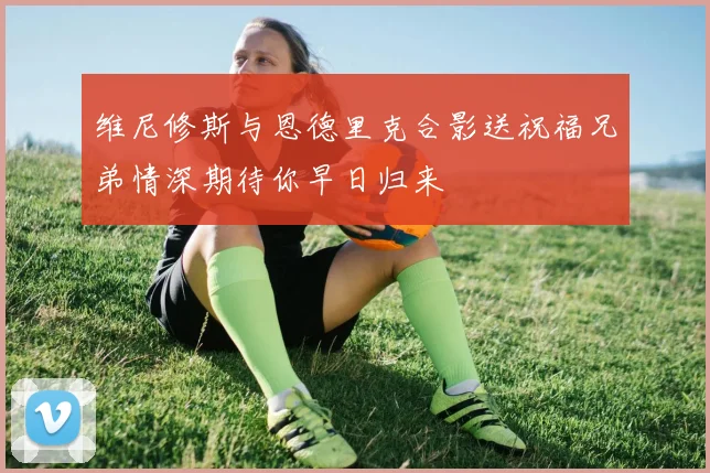 维尼修斯与恩德里克合影送祝福兄弟情深期待你早日归来