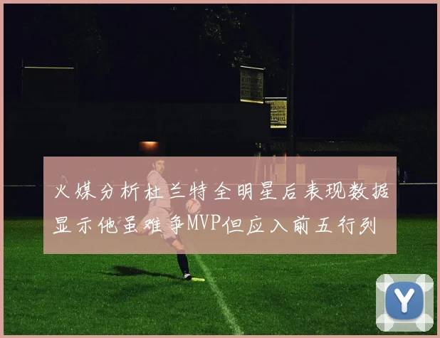 火媒分析杜兰特全明星后表现数据显示他虽难争MVP但应入前五行列