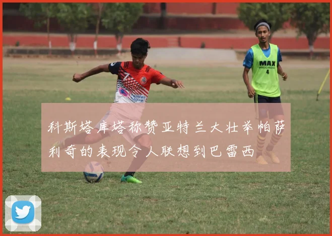 科斯塔库塔称赞亚特兰大壮举帕萨利奇的表现令人联想到巴雷西