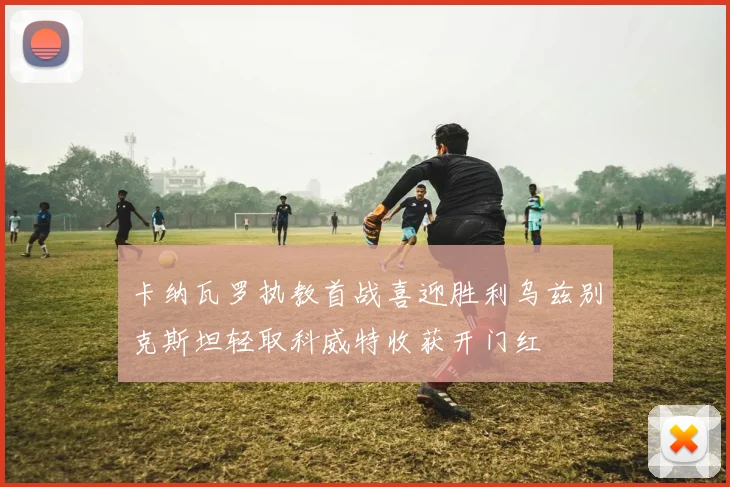 卡纳瓦罗执教首战喜迎胜利乌兹别克斯坦轻取科威特收获开门红