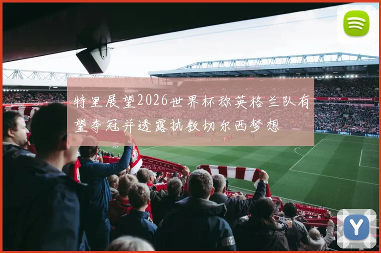 特里展望2026世界杯称英格兰队有望夺冠并透露执教切尔西梦想