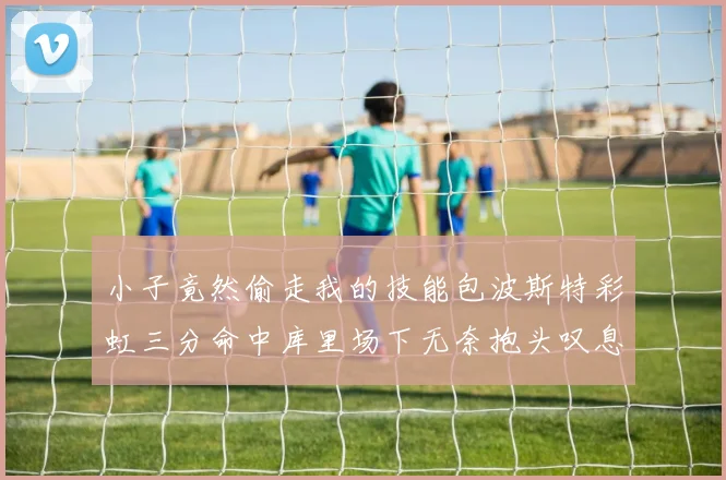 小子竟然偷走我的技能包波斯特彩虹三分命中库里场下无奈抱头叹息