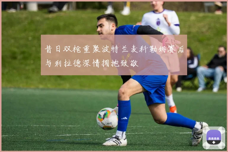 昔日双枪重聚波特兰麦科勒姆赛后与利拉德深情拥抱致敬