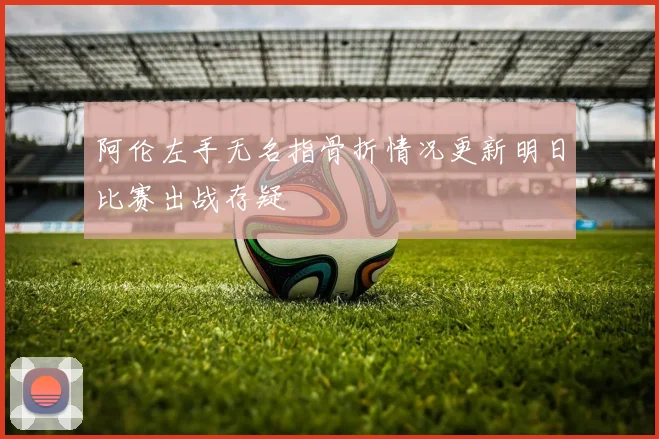 阿伦左手无名指骨折情况更新明日比赛出战存疑
